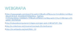 WEBGRAFIA
•https://www.google.com/search?q=web+2.0&safe=off&source=lnms&tbm=isch&sa=
X&ved=0CAcQ_AUoAWoVChMIgLWjos_YxgIVyjs-
Ch3PeAqm&biw=1440&bih=799#safe=off&tbm=isch&q=web+2.0+y+3.0&imgrc=oTn
wWkR_RlJSTM%3A
•http://trabajodecomputacion1.bligoo.es/origen-web-2-0#.VaP1tPl_Okp
•http://es.slideshare.net/isicamartinez/web-20-clasificacion
•https://es.wikipedia.org/wiki/Web_2.0
 