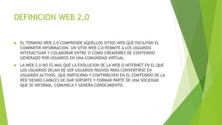 DEFINICION WEB 2,0
 EL TERMINO WEB 2,0 COMPRENDE AQUELLOS SITIOS WEB QUE FACILITAN EL
COMPARTIR INFORMACION. UN SITIO WEB 2,0 PERMITE A LOS USUARIOS
INTERACTUAR Y COLABORAR ENTRE SI COMO CREADORES DE CONTENIDO
GENERADO POR USUARIOS EN UNA COMUNIDAD VIRTUAL.
 LA WEB 2,0 NO ES MAS QUE LA EVOLUCION DE LA WEB O NITERNET EN EL QUE
LOS USUARIOS DEJAN DE SER USUARIOS PASIVOS PARA CONVERTIRSE EN
USUARIOS ACTIVOS, QUE PARTICIPAN Y CONTRIBUYEN EN EL CONTENIDO DE LA
RED SIENDO CAPACES DE DAR SOPORTE Y FORMAR PARTE DE UNA SOCIEDAD
QUE SE INFORMA, COMUNICA Y GENERA CONOCIMIENTO.
 