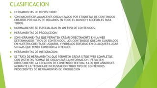 CLASIFICACION
 HERRAMIENTAS DE REPOSITORIO:
 SON MAGNIFICOS ALMACENES ORGANIZADOS POR ETIQUETAS DE CONTENIDOS
CREADOS POR MILES DE USUARIOS EN TODO EL MUNDO Y ACCESIBLES PARA
TODOS.
 NORMALMENTE SE ESPECIALIZAN EN UN TIPO DE CONTENIDOS.
 HERRAMIENTAS DE PRODUCCION:
 SON HERRAMIENTAS QUE PERMITEN CREAR DIRECTAMENTE EN LA WEB
DETERMINADOS TIPOS DE CONTENIDOS, LOS CONTENIDOS QUEDAN GUARDADOS
EN NUESTRA CUENTA DE USUARIO, Y PODEMOS EDITARLO EN CUALQUIER LUGAR
SIN MAS QUE TENER CONEXIÓN A INTERNET.
 HERRAMIENTAS DE INTEGRACION:
 SE TRATA DE HERRAMIENTAS QUE PERMITEN CREAR SITIOS WEB COMPLETOS,
CON DISTINTAS FORMAS DE ORGANIZAR LA INFORMACION. PERMITEN
DIRECTAMENTE LA CREACION DE CONTENIDO TEXTUAL A LOS QUE AÑADIRLES
MEDIANTE LA TECNICA DE INCRUSTACION TODO TIPO DE CONTENIDOS
PROCEDENTES DE HERRAMIENTAS DE PRODUCCION
 