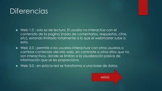 Diferencias
 Web 1.0 : solo es de lectura. El usuario no interactúa con el
contenido de la pagina (nada de comentarios, respuestas, citas,
etc), estando limitado totalmente a lo que el webmaster sube a
esta.
 Web 2.0 : permite a los usuarios interactuar con otros usuarios o
cambiar contenido del sitio web, en contraste a otros sitios que no
son interactivos, donde se limitan a la visualización pasiva de
información que se les proporciona.
 Web 3.0 : en esta la red se transforma a una base de datos.
 