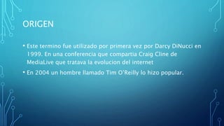 ORIGEN
• Este termino fue utilizado por primera vez por Darcy DiNucci en
1999. En una conferencia que compartia Craig Cline de
MediaLive que tratava la evolucion del internet
• En 2004 un hombre llamado Tim O’Reilly lo hizo popular.
 