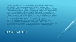 CLASIFICACION
 Ahora bien, la Web 2.0 es mucho más que una serie de nuevas
tecnologías y servicios atractivos, así algunos de ellos sean
importantes. Tiene como punto central un conjunto de por lo menos
6 ideas poderosas que están cambiando la forma en la que algunas
personas interactúan 2. Es importante darse cuenta también que
esas ideas no necesariamente garantizan la existencia de la Web
2.0; de hecho, son un reflejo directo o indirecto del poder de la Red:
los extraños efectos y las topologías que producen a nivel micro y
macro mil millones de usuarios de Internet. Lo anterior
perfectamente puede ser lo que sostiene Sir Tim Berners Lee,
creador de la Red (WWW) quién dice que la Web 2.0 es
simplemente una ampliación o extensión de los ideales originales de
la Web que no merecen una denominación o apodo especial.
 