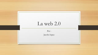 La web 2.0
Por :
Jacobo lopez
 