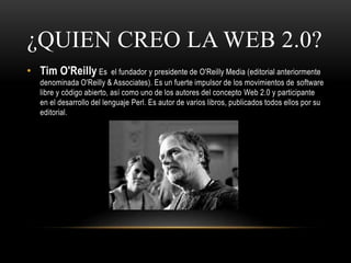 ¿QUIEN CREO LA WEB 2.0?
• Tim O'Reilly Es el fundador y presidente de O'Reilly Media (editorial anteriormente
denominada O'Reilly & Associates). Es un fuerte impulsor de los movimientos de software
libre y código abierto, así como uno de los autores del concepto Web 2.0 y participante
en el desarrollo del lenguaje Perl. Es autor de varios libros, publicados todos ellos por su
editorial.
 