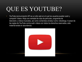 QUE ES YOUTUBE?
• YouTube (pronunciación AFI es un sitio web en el cual los usuarios pueden subir y
compartir vídeos. Aloja una variedad de clips de películas, programas de
televisión y vídeos musicales, así como contenidos amateur como videoblogs. A pesar de
las reglas de YouTube contra subir vídeos con todos los derechos reservados, este
material existe en abundancia.
 