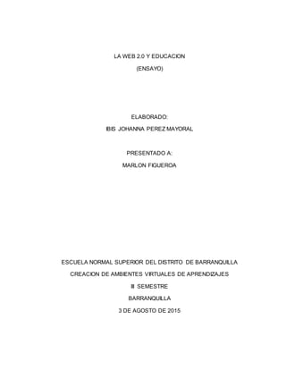 LA WEB 2.0 Y EDUCACION
(ENSAYO)
ELABORADO:
IBIS JOHANNA PEREZ MAYORAL
PRESENTADO A:
MARLON FIGUEROA
ESCUELA NORMAL SUPERIOR DEL DISTRITO DE BARRANQUILLA
CREACION DE AMBIENTES VIRTUALES DE APRENDIZAJES
III SEMESTRE
BARRANQUILLA
3 DE AGOSTO DE 2015
 