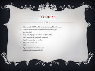 TÉCNICAS
• CSS, marcado XHTML válido semánticamente y Micro formatos
• Técnicas de aplicaciones ricas no intrusivas (como AJAX)
• Java Web Start
• Redifusión/Agregación de datos en RSS/ATOM
• URLs sencillas con significado semántico
• Soporte para postear en un blog
• JCC y APIs REST o XML
• JSON
• Algunos aspectos de redes sociales
• Mashup (aplicación web híbrida)
 