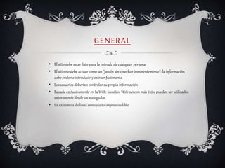 GENERAL
• El sitio debe estar listo para la entrada de cualquier persona
• El sitio no debe actuar como un "jardín sin cosechar inminentemente": la información
debe poderse introducir y extraer fácilmente
• Los usuarios deberían controlar su propia información
• Basada exclusivamente en la Web: los sitios Web 2.0 con más éxito pueden ser utilizados
enteramente desde un navegador
• La existencia de links es requisito imprescindible
 