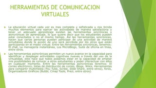HERRAMIENTAS DE COMUNICACION
VIRTUALES
 La educación virtual cada vez es mas completa y sofisticada y nos brinda
muchos elementos para ejercer las actividades de manera satisfactoria y
tener un adecuado aprendizaje existen las herramientas sincrónicas y
asincrónicas de aprendizaje, lo que quiere decir que los estudiantes pueden
estar conectados o no al mismo tiempo. Así las herramientas sincrónicas,
hacen que varias personas puedan participar de una actividad de manera
simultánea donde la acción de uno será percibida por los otros que están
participando en el medio virtual. Entre las herramientas sincrónicas, tenemos:
El chat, La mensajería instantánea, Los MicroBlogs, Suite de oficina en línea,
entre otros.
 Las herramientas asincrónicas permiten un nuevo avance en la capacidad para
identificar y desplegar actividades cognitivas nuevas a través del uso de la
virtualidad, esto hace que todos podamos estar en la capacidad de ampliar
mis posibilidades de conocer a otros estudiantes y poder interactuar con ellos
en cualquier momento. Entre las herramientas asincrónicas tenemos: El
correo electrónico, listas de distribución de correo, Blogs, Wikis, Herramientas
para compartir multimedia (You Tube, Scribe, Slide Share, entre otros), foros,
Organizadores Gráficos (Bubbl, Cmap Tools, Prezi, entre otros).
 