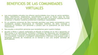 BENEFICIOS DE LAS COMUNIDADES
VIRTUALES
 Las comunidades virtuales nos ofrecen oportunidades muy ricas en varios sentidos:
ideas, información, experiencia, conocimiento y quizá un factor para mi muy
importante que son las visiones distintas, que permiten enriquecer nuestras formas
de pensar y resolver nuestros problemas o satisfacer necesidades.
 En un sistema comercial de libre mercado permiten que tanto compradores como
vendedores puedan relacionarse en mercados distintos. Es decir conectar y
ponernos en contacto con personas y grupos que no podríamos de otra forma
relacionarse.
 Nos ayudan a encontrar personas que necesitamos para nuestro trabajo.
 Ayudan a filtrar y valorar materiales al difundir el trabajo en la red y apoyando un
fácil acceso a la información. Fomenta y fortalece las relaciones con contrapartes.
Ofrecen nuevas y diversas perspectivas que pueden ayudar a resolver problemas y
a la innovación. Construir y compartir conocimiento y Permite a los grupos crear y
desplegar acciones de incidencia en el tiempo y con una amplia variedad de
participantes.
 