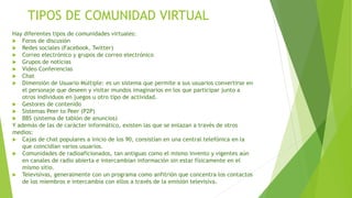 TIPOS DE COMUNIDAD VIRTUAL
Hay diferentes tipos de comunidades virtuales:
 Foros de discusión
 Redes sociales (Facebook, Twitter)
 Correo electrónico y grupos de correo electrónico
 Grupos de noticias
 Video Conferencias
 Chat
 Dimensión de Usuario Múltiple: es un sistema que permite a sus usuarios convertirse en
el personaje que deseen y visitar mundos imaginarios en los que participar junto a
otros individuos en juegos u otro tipo de actividad.
 Gestores de contenido
 Sistemas Peer to Peer (P2P)
 BBS (sistema de tablón de anuncios)
Y además de las de carácter informático, existen las que se enlazan a través de otros
medios:
 Cajas de chat populares a inicio de los 90, consistían en una central telefónica en la
que coincidían varios usuarios.
 Comunidades de radioaficionados, tan antiguas como el mismo invento y vigentes aún
en canales de radio abierta e intercambian información sin estar físicamente en el
mismo sitio.
 Televisivas, generalmente con un programa como anfitrión que concentra los contactos
de los miembros e intercambia con ellos a través de la emisión televisiva.
 