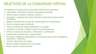 OBJETIVOS DE LA COMUNIDAD VIRTUAL
Los objetivos principales de la comunidad virtual son los siguientes:
 Intercambiar información (obtener respuestas correctas)
 Ofrecer apoyo (empatía, expresar emoción)
 Conversar y socializar de manera informal a través de la comunicación
simultánea.
 Debatir, normalmente a través de la participación de moderadores.
 Crear un espacio para la reflexión.
 Crear un espacio de trabajo colaborativo y en grupo.
 Compartir un interés u objetivo común con otras personas.
 Ofrecer un punto de encuentro, información y coordinación.
 Intercambiar experiencias y conocimientos.
 Promover y facilitar la colaboración en proyectos comunes de investigación,
desarrollo e innovación.
 Difundir información de interés.
 Buscar sentido de pertenencia a un grupo.
 Buscar estima y reconocimiento.
 