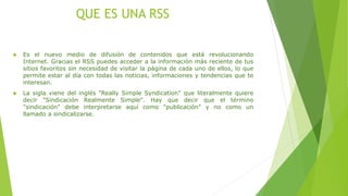 QUE ES UNA RSS
 Es el nuevo medio de difusión de contenidos que está revolucionando
Internet. Gracias el RSS puedes acceder a la información más reciente de tus
sitios favoritos sin necesidad de visitar la página de cada uno de ellos, lo que
permite estar al día con todas las noticias, informaciones y tendencias que te
interesan.
 La sigla viene del inglés "Really Simple Syndication" que literalmente quiere
decir "Sindicación Realmente Simple". Hay que decir que el término
"sindicación" debe interpretarse aquí como "publicación" y no como un
llamado a sindicalizarse.
 