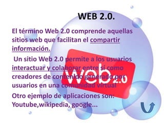 WEB 2.0.
El término Web 2.0 comprende aquellas
sitios web que facilitan el compartir
información.
Un sitio Web 2.0 permite a los usuarios
interactuar y colaborar entre sí como
creadores de contenido generado por
usuarios en una comunidad virtual
Otro ejemplo de aplicaciones son:
Youtube,wikipedia, google...
 