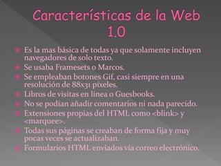  Es la mas básica de todas ya que solamente incluyen
navegadores de solo texto.
 Se usaba Framesets o Marcos.
 Se empleaban botones Gif, casi siempre en una
resolución de 88x31 píxeles.
 Libros de visitas en línea o Guesbooks.
 No se podían añadir comentarios ni nada parecido.
 Extensiones propias del HTML como <blink> y
<marquee>.
 Todas sus páginas se creaban de forma fija y muy
pocas veces se actualizaban.
 Formularios HTML enviados vía correo electrónico.
 