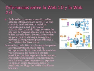  En la Web 1.0, los usuarios sólo podían
obtener información de internet, ya qué
consistía en documentos estáticos,
expuestos en la red, que no eran
actualizados; pasando luego a crearse las
páginas de forma dinámica, utilizando una
o mas base de datos. Los usuarios tenían
un papel pasivo, dado que sólo podían
obtener datos que unos pocos editores y
web másters habían creado.
En cambio, con la Web 2.0, los usuarios pasan
a ser más protagonistas a raíz de
incorporarse a la red una serie de servicios
y recursos que les permiten ser más
partícipes, pudiendo generar información,
compartir experiencias y conocimientos,
relacionarse con otras personas, expresar
su opinión sobre diversos temas, etc.
mediante los Blogs, las Wikis y las Redes
Sociales.
 
