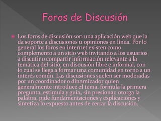 Los foros de discusión son una aplicación web que la
da soporte a discusiones u opiniones en línea. Por lo
general los foros en internet existen como
complemento a un sitio web invitando a los usuarios
a discutir o compartir información relevante a la
temática del sitio, en discusión libre e informal, con
lo cual se llega a formar una comunidad en torno a un
interés común. Las discusiones suelen ser moderadas
por un coordinador o dinamizador quien
generalmente introduce el tema, formula la primera
pregunta, estimula y guía, sin presionar, otorga la
palabra, pide fundamentaciones y explicaciones y
sintetiza lo expuesto antes de cerrar la discusión.
 