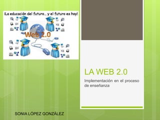 LA WEB 2.0
Implementación en el proceso
de enseñanza
SONIA LÓPEZ GONZÁLEZ
 