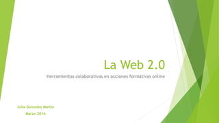 La Web 2.0
Herramientas colaborativas en acciones formativas online
Julia González Martín
Marzo 2016
 