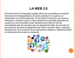 LA WEB 2.0
El termino web 2.0 comprende aquellos sitios web que facilitan el compartir
información la interoperabilidad, el diseño centrado en el usuario y la
colaboración en la Word wide web. Un sitio Web 2.0 permite a los usuarios
interactuar y colaborar entre sí como creadores de contenido generado por
usuarios en una comunidad virtual. Ejemplos de la Web 2.0 son las
comunidades web, los servicios web, las aplicaciones Web, los servicios de
red social, los servicios de alojamiento de videos, las wikis, blogs, mashups y
folcsonomías. Es la evolución de las aplicaciones estáticas a dinámicas donde
la colaboración del usuario es necesaria.
 