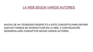 LA WEB SEGÚN VARIOS AUTORES.
MUCHO SE HA TEORIZADO RESPECTO A ESTE CONCEPTO,PARA DEFINIR
NUEVAS FORMAS DE INTERACTUAR EN LA WEB, A CONTINUACIÓN
DESARROLLARE CONCEPTOS SEGÚN VARIOS AUTORES.
 