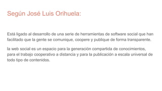 Según José Luis Orihuela:
Está ligado al desarrollo de una serie de herramientas de software social que han
facilitado que la gente se comunique, coopere y publique de forma transparente.
la web social es un espacio para la generación compartida de conocimientos,
para el trabajo cooperativo a distancia y para la publicación a escala universal de
todo tipo de contenidos.
 