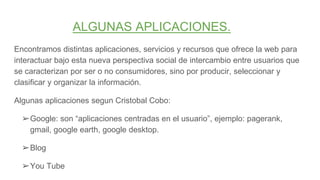 ALGUNAS APLICACIONES.
Encontramos distintas aplicaciones, servicios y recursos que ofrece la web para
interactuar bajo esta nueva perspectiva social de intercambio entre usuarios que
se caracterizan por ser o no consumidores, sino por producir, seleccionar y
clasificar y organizar la información.
Algunas aplicaciones segun Cristobal Cobo:
➢Google: son “aplicaciones centradas en el usuario”, ejemplo: pagerank,
gmail, google earth, google desktop.
➢Blog
➢You Tube
 