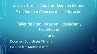 Escuela Normal Superior Mariano Moreno
Prof. Sup. en Ciencias de la Educación
Taller de Comunicación, Educación y
Tecnologías
4° año
Docente: Bourdetta Viviana
Estudiante: Martín Karen
 