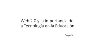 Web 2.0 y la Importancia de
la Tecnología en la Educación
Grupo 3
 
