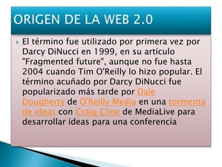  El término fue utilizado por primera vez por
Darcy DiNucci en 1999, en su artículo
"Fragmented future", aunque no fue hasta
2004 cuando Tim O'Reilly lo hizo popular. El
término acuñado por Darcy DiNucci fue
popularizado más tarde por Dale
Dougherty de O'Reilly Media en una tormenta
de ideas con Craig Cline de MediaLive para
desarrollar ideas para una conferencia
 