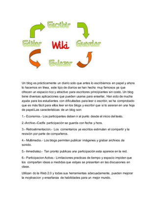 Un blog es prácticamente un diario solo que antes lo escribíamos en papel y ahora
lo hacemos en línea, este tipo de diarios se han hecho muy famosos ya que
ofrecen un espacio rico y atractivo para escritores principiantes sin costo. Un blog
tiene diversas aplicaciones que pueden usarse para enseñar, Han sido de mucha
ayuda para los estudiantes con dificultades para leer o escribir, se ha comprobado
que es más fácil para ellos leer en los blogs y escribir que si lo asieran en una hoja
de papel.Las características de un blog son:
1.- Economia.- Los participantes deben ir al punto desde el inicio del texto.
2.-Archivo.-Cadfa participación se guarda con fecha y hora.
3.- Retroalimentacion.- Los comentarios ya escritos estimulan el compartir y la
revisión por parte de compañeros.
4.- Multimedia.- Los blogs permiten publicar imágenes y grabar archivos de
sonido.
5.- Inmediatez.- Tan pronto publicas una participación esta aparece en la red.
6.- Participacion Activa.- Limitaciones practicas de tiempo y espacio impiden que
los compartan ideas a medidas que estyas se presentan en las discusiones en
clase.
Utilizan do la Web 2.0 y todas sus herramientas adecuadamente, pueden mejorar
la moytivacion y enseñanza de habilidades para un mejor mundo.
 