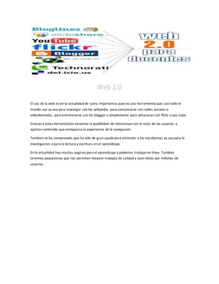 Web 2.0
El uso de la web es en la actualidad de suma importancia pues es una herramienta que casi todo el
mundo usa ya sea para investigar con los wikipedia, para comunicarse con redes sociales o
videollamadas, para entretenerse con los blogger o simplemente para almacenar con flickr o you tube.
Gracias a estas herramientas tenemos la posibilidad de interactuarcon le resto de los usuarios y
aportar contenido que enriquezca la experiencia de la navegacion.
Tambien se ha comprovado que ha sido de gran ayuda para estimular a los estudiantes ya sea para la
investigacion o para la lectura y escritura en el aprendizaje.
En la actualidad hay muchas paginas para el aprendizaje y podemos trabajaren linea. Tambien
tenemos paqueterias que nos permiten elavorar trabajos de calidad y sean vistos por millones de
usuarios.
 