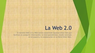 La Web 2.0
El término Web 2.0 o Web Social comprende aquellos sitios web que
facilitan el compartir información, la interoperabilidad, diseño centrado
en el usuario y la colaboración en la World Wide Web.
 