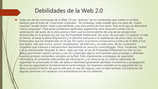 Debilidades de la Web 2.0
 Cada uno de los internautas de la Web 2.0 son “autores” de los contenidos que vuelan en la Red,
siempre que se trate de “creaciones originales”. Sin embargo, nada impide que una obra de “nueva
creación” pueda incluir, total o parcialmente, una obra previa de otro autor. Esto es lo que se denomina
“obra compuesta”. Para evitar problemas tipificados legalmente sería necesario contar con la
autorización del autor de la obra previa o bien usar la misma dentro de una de las excepciones
reconocidas en la propia Ley (ver Ley de Propiedad Intelectual). Ser autor de una web 2.0 supone, ni más
ni menos, el tener la plena disposición y el derecho exclusivo a la explotación de dicha obra, sin más
limitaciones que las establecidas en la Ley. Por tanto, la primera consecuencia jurídica de la Web 2.0 es
que todos, más que nunca, somos “propietarios” de Internet y, en todo caso, de los contenidos
concretos que creamos e introducimos diariamente en servicios como Blogger, Flickr, Facebook, Twitter
o el ya mencionado Youtube. Es decir, cada vez más, la Ley de Propiedad Intelectual no sólo se nos
aplica para limitar nuestro acceso y uso de contenidos ajenos sino también para proteger y defender
nuestros propios contenidos volcados en la Red. Falta implementar estrategias de seguridad
informática, el constante intercambio de información y la carencia de un sistema adecuado de
seguridad ha provocado el robo de datos e identidad generando pérdidas económicas y propagación
de virus.La seguridad es fundamental en la tecnología, las empresas invierten en la seguridad de sus
datos y quizás el hecho de que la web aún no sea tan segura, crea un leve rechazo a la transición de
algunas personas con respecto a la automatización de sus sistemas.
 