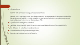  Características:
La Web 2.0, consta con las siguientes características:
La Web esta catalogada como una plataforma; esto se refiere específicamente que todas las
herramientas de la Web 2.0 están basadas en que tanto el software como los documentos
están alojados al Internet y no al disco duro (PC).
 Aprovechar la inteligencia colectiva.
 Se dirige hacia una Web social de lectura-escritura (Nuevo Entorno Tecnosocial: NET).
 Fin del ciclo de actualizaciones de software.
 Son herramientas de poderosa simplicidad.
 Experiencias enriquecedoras del usuario.
 