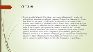 Ventajas
 En este sentido, la Web 2.0 ha sido un gran aporte a la educación, gracias a la
utilización de las nuevas tecnologías, mas específicamente en la educación virtual.
Esta definición nos habla, no solo de un cambio técnico o tecnológico, sino
además, metodológico, ya que es el resultado de esta nueva corriente pedagógica,
la que promueve a la educación virtual. Esta es una tendencia socializadora, debido
a que el estudiante no solo aprende del profesor, o de libros, etc., sino que
además, aprende de muchos otros medios o agentes de los que puede obtener
(medios de comunicación, de sus compañeros, la sociedad en general, etc.).
Debemos promover el uso de estas tecnologías, ya que nos servirán como recursos
educativos. Ojala esto sea algo en el cual, todas las instituciones puedan tener
acceso a estas nuevas tecnologías como medio de apoyo en el aprendizaje.
 