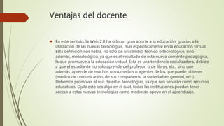 Ventajas del docente
 En este sentido, la Web 2.0 ha sido un gran aporte a la educación, gracias a la
utilización de las nuevas tecnologías, mas específicamente en la educación virtual.
Esta definición nos habla, no solo de un cambio técnico o tecnológico, sino
además, metodológico, ya que es el resultado de esta nueva corriente pedagógica,
la que promueve a la educación virtual. Esta es una tendencia socializadora, debido
a que el estudiante no solo aprende del profesor, o de libros, etc., sino que
además, aprende de muchos otros medios o agentes de los que puede obtener
(medios de comunicación, de sus compañeros, la sociedad en general, etc.).
Debemos promover el uso de estas tecnologías, ya que nos servirán como recursos
educativos. Ojala esto sea algo en el cual, todas las instituciones puedan tener
acceso a estas nuevas tecnologías como medio de apoyo en el aprendizaje.
 