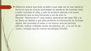  Debemos aclarar que todo se debe a que cada vez es mas rápida la
forma en que las nuevas tecnologías se apoderan de nuestras vidas
y están incluidas en ellas, y esto se produce además, a la nueva
generación que se esta formando a raíz de esto, la
llamada “Generación-E”: esta implica aprendices del siglo XXI, y se
les llama así debido a que ellos prefieren la información en formato
digital, dan prioridad al video y a la música, esto les permite
además, realizar múltiples tareas simultaneas, etc., y un sin fin de
cosas y ventajas que las nuevas tecnologías brindan.
 