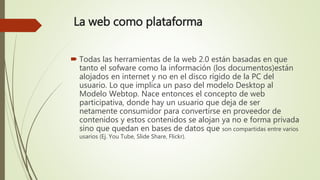 La web como plataforma
 Todas las herramientas de la web 2.0 están basadas en que
tanto el sofware como la información (los documentos)están
alojados en internet y no en el disco rígido de la PC del
usuario. Lo que implica un paso del modelo Desktop al
Modelo Webtop. Nace entonces el concepto de web
participativa, donde hay un usuario que deja de ser
netamente consumidor para convertirse en proveedor de
contenidos y estos contenidos se alojan ya no e forma privada
sino que quedan en bases de datos que son compartidas entre varios
usarios (Ej. You Tube, Slide Share, Flickr).
 