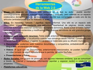  Blogs: Un blog es un espacio web personal en el que su autor puede escribir
cronológicamente artículos, noticias...(con imágenes y enlaces), pero además es un espacio
colaborativo donde los lectores también pueden escribir sus comentarios a cada uno de los
artículos (entradas/post) que ha realizado el autor.
 Wikis: En hawaiano "wikiwiki " significa: rápido, informal. Una wiki es un espacio web
corporativo, organizado mediante una estructura hipertextual de páginas, donde varias
personas autorizadas elaboran contenidos de manera asíncrona. Basta pulsar el botón "editar"
para acceder a los contenidos y modificarlos. Hay diversos servidores de wiki gratuitos:google
, wetpain, wikispece.
 Entornos para compartir recursos: Todos estos entornos nos permiten almacenar recursos
en Internet, compartirlos y visualizarlos cuando nos convenga desde Internet. Constituyen una
inmensa fuente de recursos y lugares donde publicar materiales para su difusión mundial.
 Documentos: podemos subir nuestros documentos y compartirlos, embebiéndolos en un
Blog o Wiki, enviándolos por correo.
 Videos: Al igual que los Documentos, anteriormente mencionados, se pueden "embeber"
un video tomado de algún repositorio que lo permita, tal como YouTube.
 Presentaciones y Fotos.
 Redes Sociales: son grupos de personas, con algunos intereses similares, que se comunican
a través de Internet y comparten información (aportan y esperan recibir) o colaborar en
proyectos.
 Plataformas educativas.
Menú
Herramientas
de la Web 2.0
 