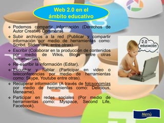  Podemos compartir información (Derechos de
Autor Creative Commons).
 Subir archivos a la red (Publicar y compartir
información por medio de herramientas como:
Scribd, Slideshare, entre otras).
 Escribir (Colaborar en la producción de contenidos
por medio de Wikis, Blogs entre otras
herramientas).
 Re-escribir la información (Editar).
 Escuchar y hablar (Participar en video o
teleconferencias por medio de herramientas
como: Skype, Youtube entre otras).
 Recuperar información (A través de folcsonomías
por medio de herramientas como: Delicious,
Meneame).
 Participar en redes sociales (Por medio de
herramientas como: Myspace, Second Life,
Facebook).
Web 2.0 en el
ámbito educativo
Menú
 