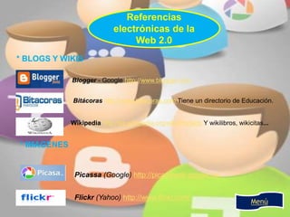 Referencias
electrónicas de la
Web 2.0
Menú
* BLOGS Y WIKIS
Bitácoras http://www.bitacoras.com Tiene un directorio de Educación.
Blogger - Google http://www.blogger.com
Wikipedia http://es.wikipedia.org/wiki/Portada Y wikilibros, wikicitas...
* IMAGENES
Picassa (Google) http://picasaweb.google.es
Flickr (Yahoo) http://www.flickr.com/
 