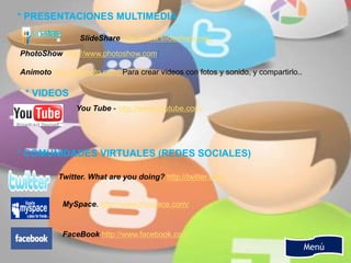 Menú
* PRESENTACIONES MULTIMEDIA
SlideShare http://www.slideshare.net/.
PhotoShow http://www.photoshow.com/
Animoto http://animoto.com/ Para crear vídeos con fotos y sonido, y compartirlo..
* VIDEOS
You Tube - http://www.youtube.com/
* COMUNIDADES VIRTUALES (REDES SOCIALES)
Twitter. What are you doing? http://twitter.com/
MySpace. http://www.myspace.com/
FaceBook http://www.facebook.com
 