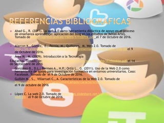  Abad G., R. (2011). La web 2.0 como herramienta didáctica de apoyo en el proceso
de enseñanza aprendizaje: aplicación del blog en los estudios de Bellas Artes.
Tomado de http://eprints.ucm.es/15055/1/T33719.pdf el 7 de Octubre de 2016.
 Alarcon K., Gómez, E., Pernia, M., Quiñones, M. Web 2.0. Tomado de
http://es.slideshare.net/mariadelcarmenq/presentacion-power-point-web-20 el 9
de Octubre de 2016.
 Área M., M. (2009). Introducción a la Tecnología
Educativa. Tomado de: https://campusvirtual.ull.es/ocw/file.php/4/ebookte.pdf el 14
de Septiembre de 2016
 González-B., D.L.; Bermeo A., H.P.; Ortíz L., G. (2011). Uso de la Web 2.0 como
herramienta de apoyo para investigación formativa en entornos universitarios. Caso:
Facebook. Tomado de el 9 de Octubre de 2016.
 Guillén M., S., Villarruel C., A. Características de la Web 2.0. Tomado de
http://es.slideshare.net/SaraGuillenCampos/caracteristicas-de-la-web-20-14671985
el 9 de octubre de 2016
 López C. La web 2.0. Tomado de http://es.slideshare.net/chechilopez/diapositivas-
web-20- el 9 de Octubre de 2016
 