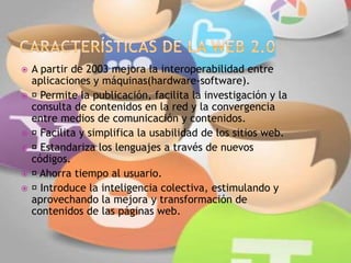 A partir de 2003 mejora la interoperabilidad entre
aplicaciones y máquinas(hardware-software).
 Permite la publicación, facilita la investigación y la
consulta de contenidos en la red y la convergencia
entre medios de comunicación y contenidos.
 Facilita y simplifica la usabilidad de los sitios web.
 Estandariza los lenguajes a través de nuevos
códigos.
 Ahorra tiempo al usuario.
 Introduce la inteligencia colectiva, estimulando y
aprovechando la mejora y transformación de
contenidos de las páginas web.
 