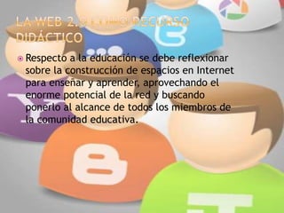  Respecto a la educación se debe reflexionar
sobre la construcción de espacios en Internet
para enseñar y aprender, aprovechando el
enorme potencial de la red y buscando
ponerlo al alcance de todos los miembros de
la comunidad educativa.
 