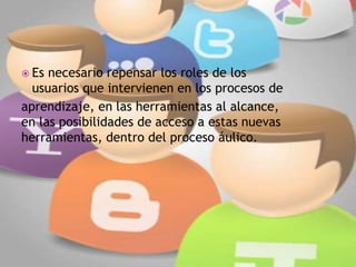  Es necesario repensar los roles de los
usuarios que intervienen en los procesos de
aprendizaje, en las herramientas al alcance,
en las posibilidades de acceso a estas nuevas
herramientas, dentro del proceso áulico.
 