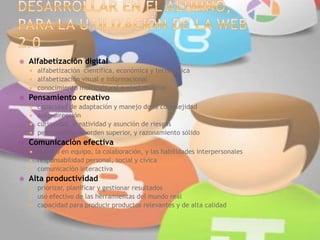  Alfabetización digital
 alfabetización científica, económica y tecnológica
 alfabetización visual e informacional
 conocimiento multicultural a nivel mundial
 Pensamiento creativo
 capacidad de adaptación y manejo de la complejidad
 auto-dirección
 curiosidad, creatividad y asunción de riesgos
 pensamiento de orden superior, y razonamiento sólido
 Comunicación efectiva
 trabajo en equipo, la colaboración, y las habilidades interpersonales
 responsabilidad personal, social y cívica
 comunicación interactiva
 Alta productividad
 priorizar, planificar y gestionar resultados
 uso efectivo de las herramientas del mundo real
 capacidad para producir productos relevantes y de alta calidad
 