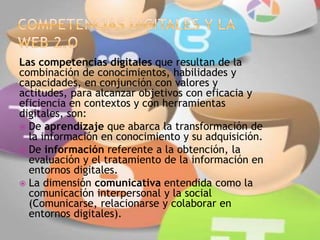 Las competencias digitales que resultan de la
combinación de conocimientos, habilidades y
capacidades, en conjunción con valores y
actitudes, para alcanzar objetivos con eficacia y
eficiencia en contextos y con herramientas
digitales, son:
 De aprendizaje que abarca la transformación de
la información en conocimiento y su adquisición.
 De información referente a la obtención, la
evaluación y el tratamiento de la información en
entornos digitales.
 La dimensión comunicativa entendida como la
comunicación interpersonal y la social
(Comunicarse, relacionarse y colaborar en
entornos digitales).
 