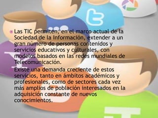  Las TIC permiten, en el marco actual de la
Sociedad de la Información, extender a un
gran número de personas contenidos y
servicios educativos y culturales, con
modelos basados en las redes mundiales de
Telecomunicación.
 Existe una demanda creciente de estos
servicios, tanto en ámbitos académicos y
profesionales, como de sectores cada vez
más amplios de población interesados en la
adquisición constante de nuevos
conocimientos.
 